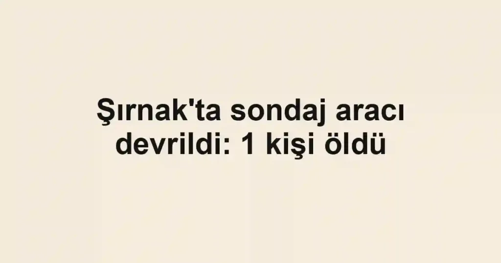 Şırnak'ta sondaj aracı devrildi: 1 kişi öldü