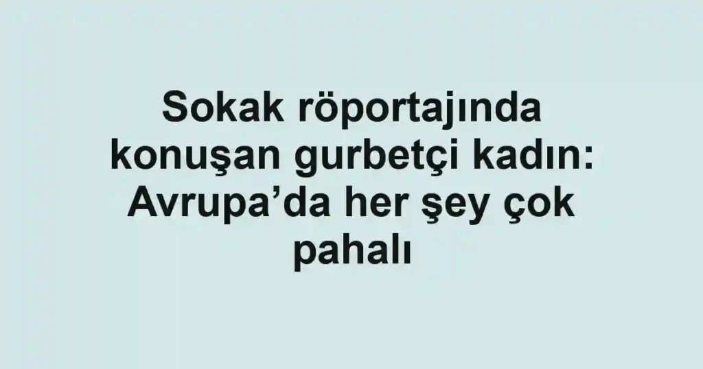 Sokak röportajında konuşan gurbetçi kadın: Avrupa’da her şey çok pahalı