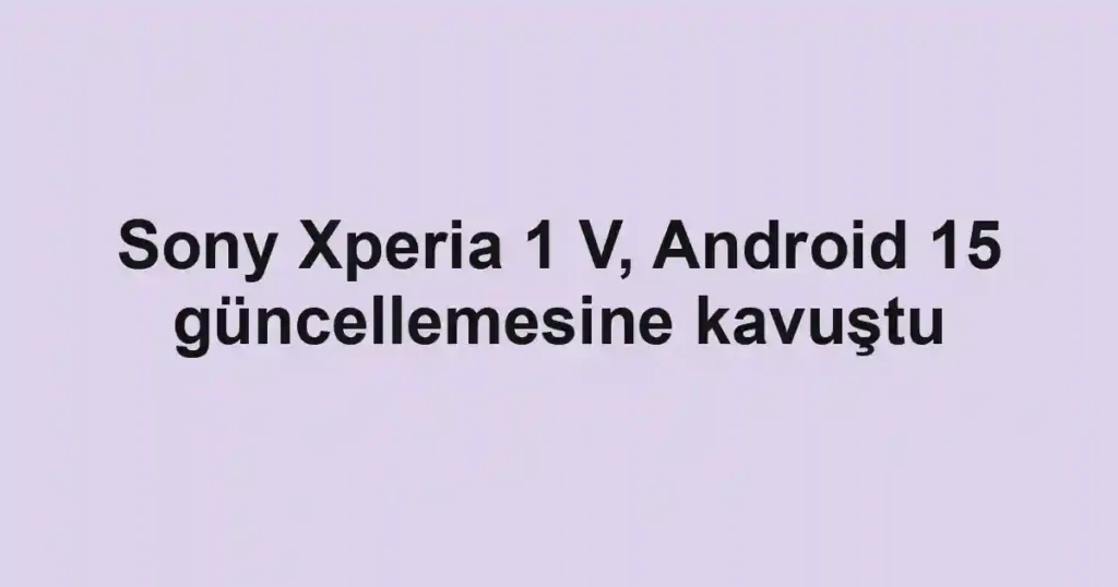 Sony Xperia 1 V, Android 15 güncellemesine kavuştu