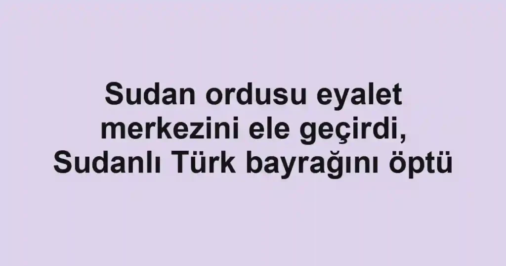 Sudan ordusu eyalet merkezini ele geçirdi, Sudanlı Türk bayrağını öptü