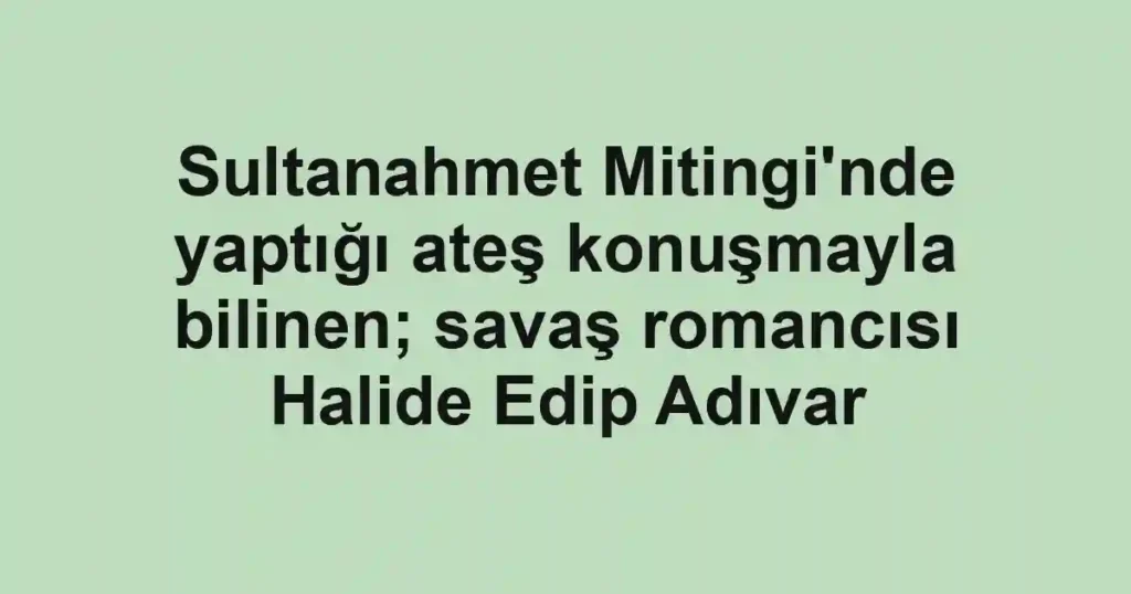 Sultanahmet Mitingi'nde yaptığı ateş konuşmayla bilinen; savaş romancısı Halide Edip Adıvar