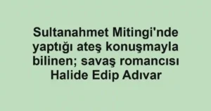 Sultanahmet Mitingi'nde yaptığı ateş konuşmayla bilinen; savaş romancısı Halide Edip Adıvar