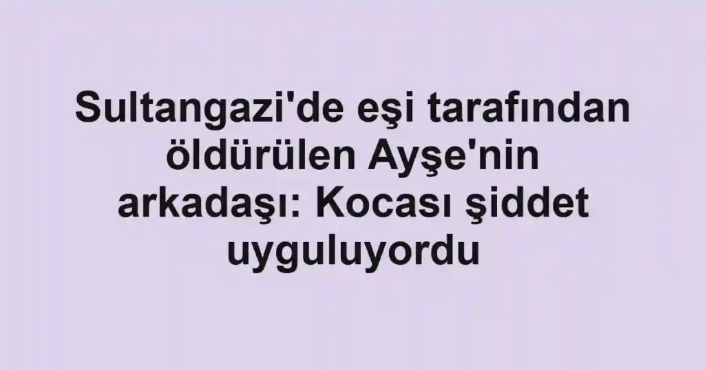 Sultangazi'de eşi tarafından öldürülen Ayşe'nin arkadaşı: Kocası şiddet uyguluyordu