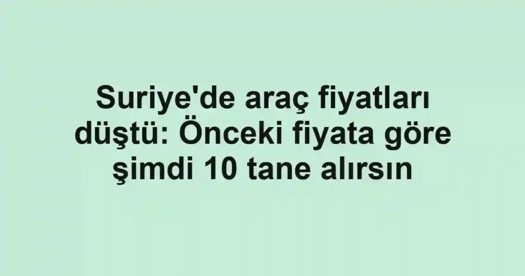 Suriye'de araç fiyatları düştü: Önceki fiyata göre şimdi 10 tane alırsın