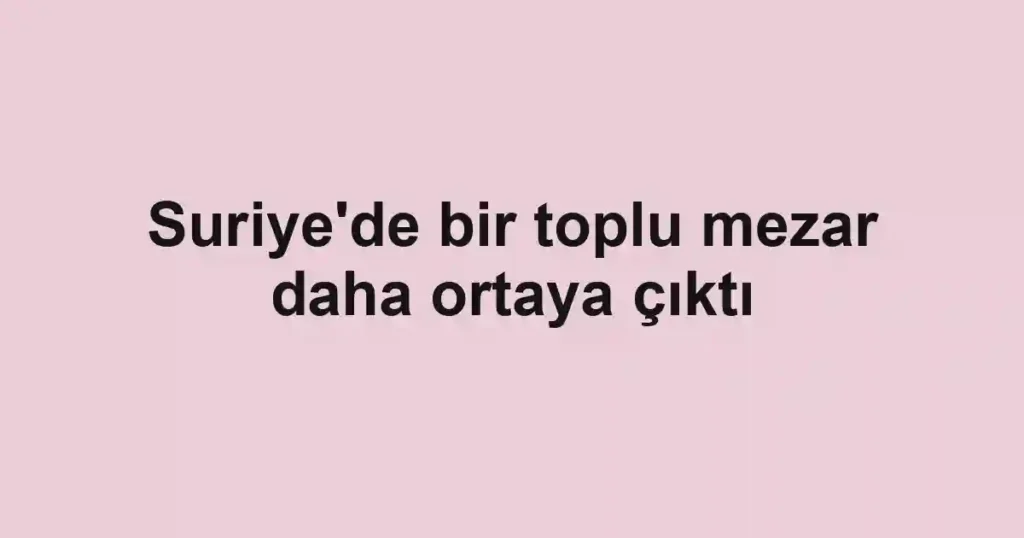 Suriye'de bir toplu mezar daha ortaya çıktı