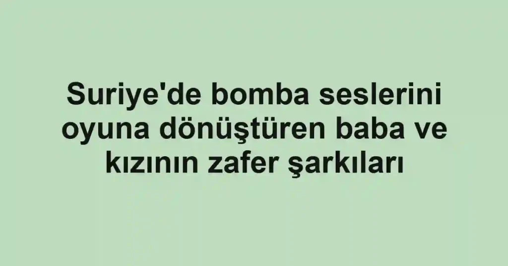 Suriye'de bomba seslerini oyuna dönüştüren baba ve kızının zafer şarkıları