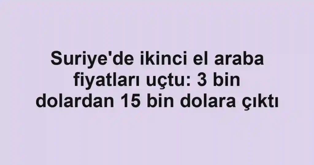 Suriye'de ikinci el araba fiyatları uçtu: 3 bin dolardan 15 bin dolara çıktı