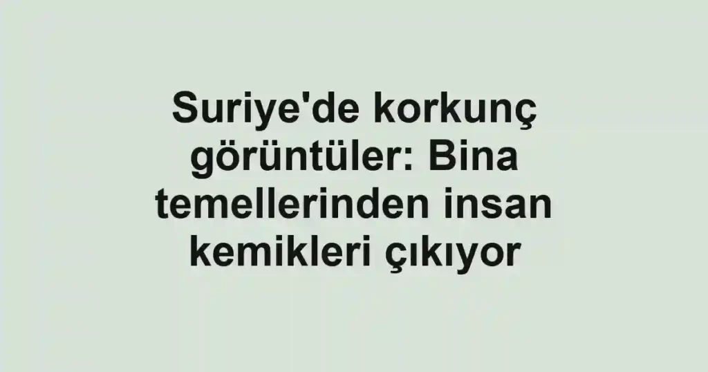 Suriye'de korkunç görüntüler: Bina temellerinden insan kemikleri çıkıyor