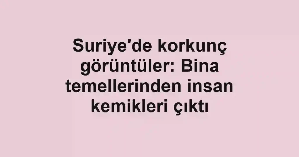 Suriye'de korkunç görüntüler: Bina temellerinden insan kemikleri çıktı