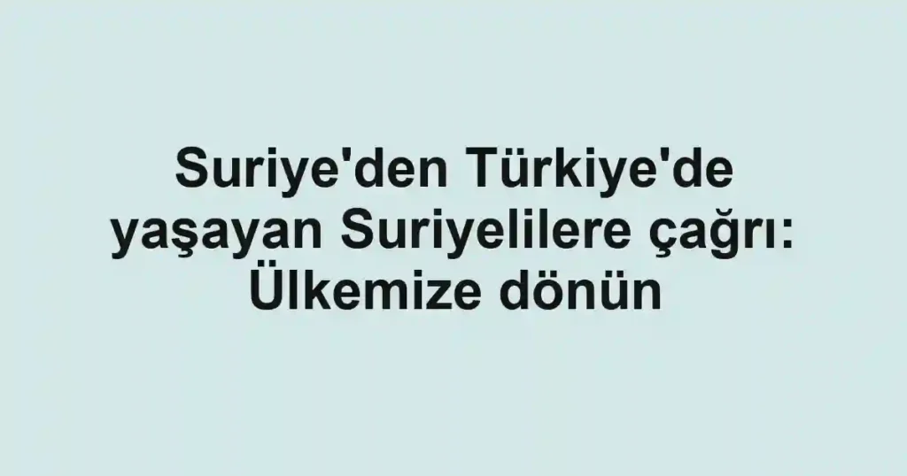 Suriye'den Türkiye'de yaşayan Suriyelilere çağrı: Ülkemize dönün
