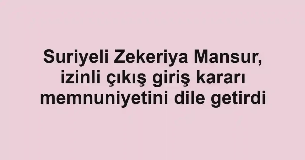 Suriyeli Zekeriya Mansur, izinli çıkış giriş kararı memnuniyetini dile getirdi