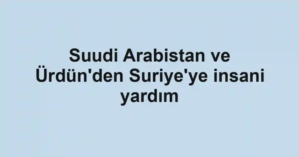 Suudi Arabistan ve Ürdün'den Suriye'ye insani yardım