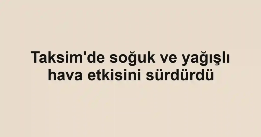 Taksim'de soğuk ve yağışlı hava etkisini sürdürdü