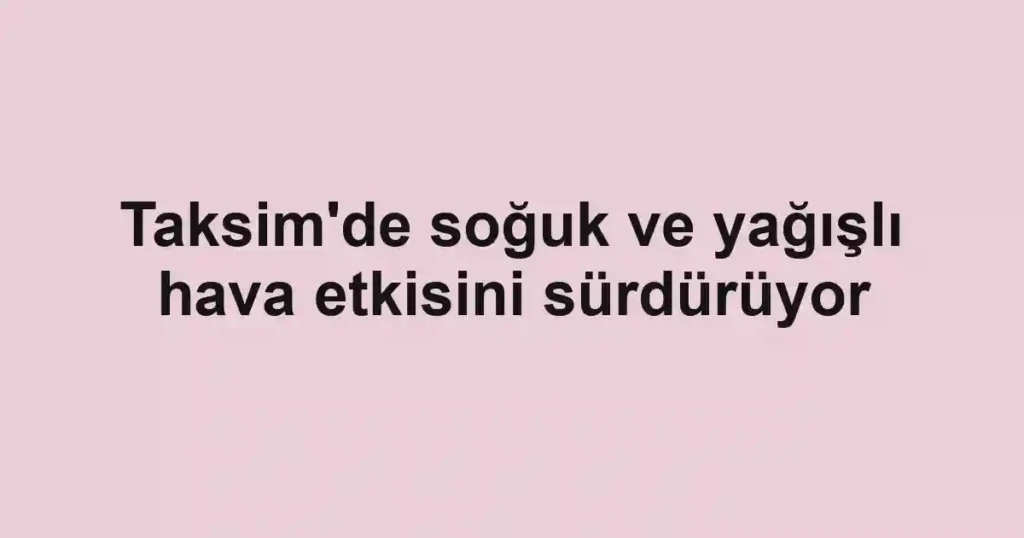 Taksim'de soğuk ve yağışlı hava etkisini sürdürüyor