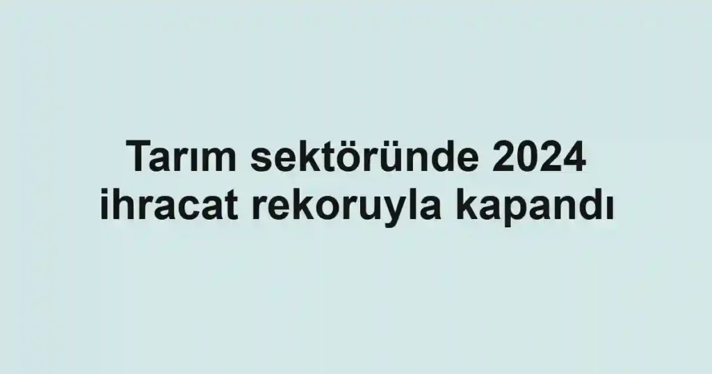 Tarım sektöründe 2024 ihracat rekoruyla kapandı