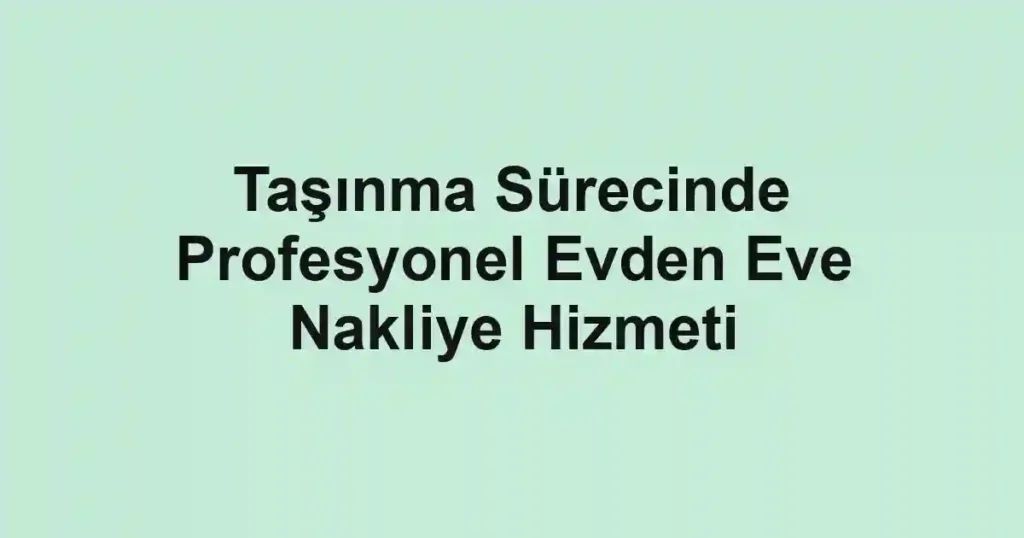 Taşınma Sürecinde Profesyonel Evden Eve Nakliye Hizmeti