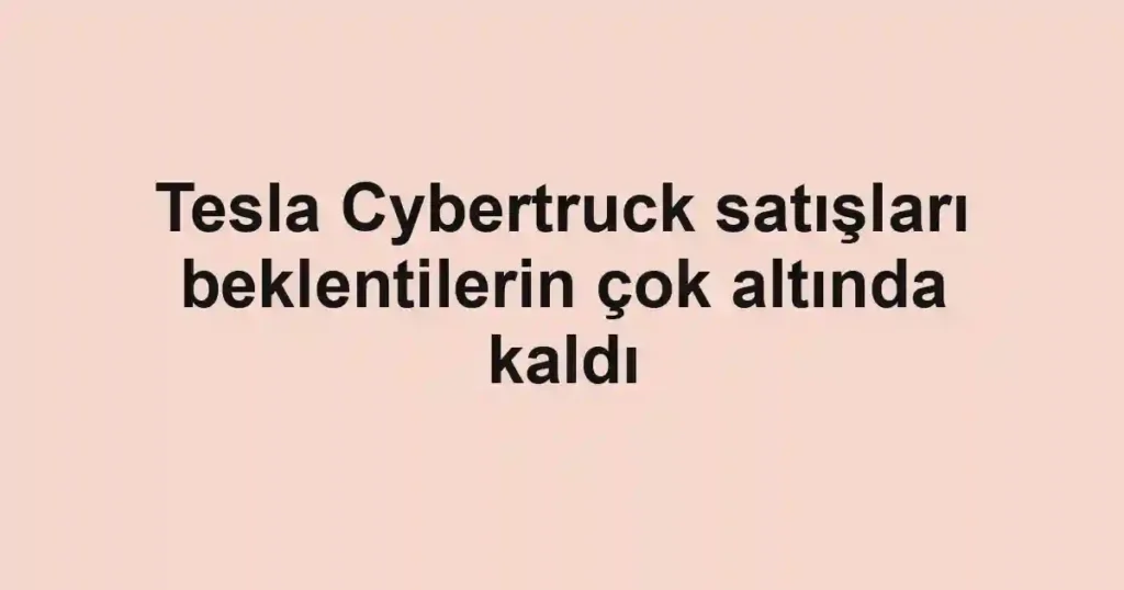 Tesla Cybertruck satışları beklentilerin çok altında kaldı