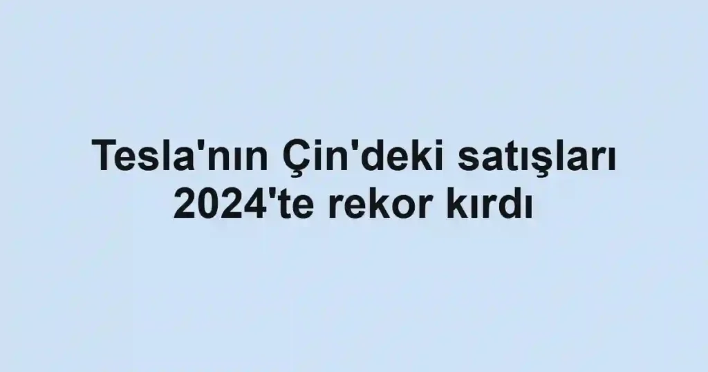 Tesla'nın Çin'deki satışları 2024'te rekor kırdı