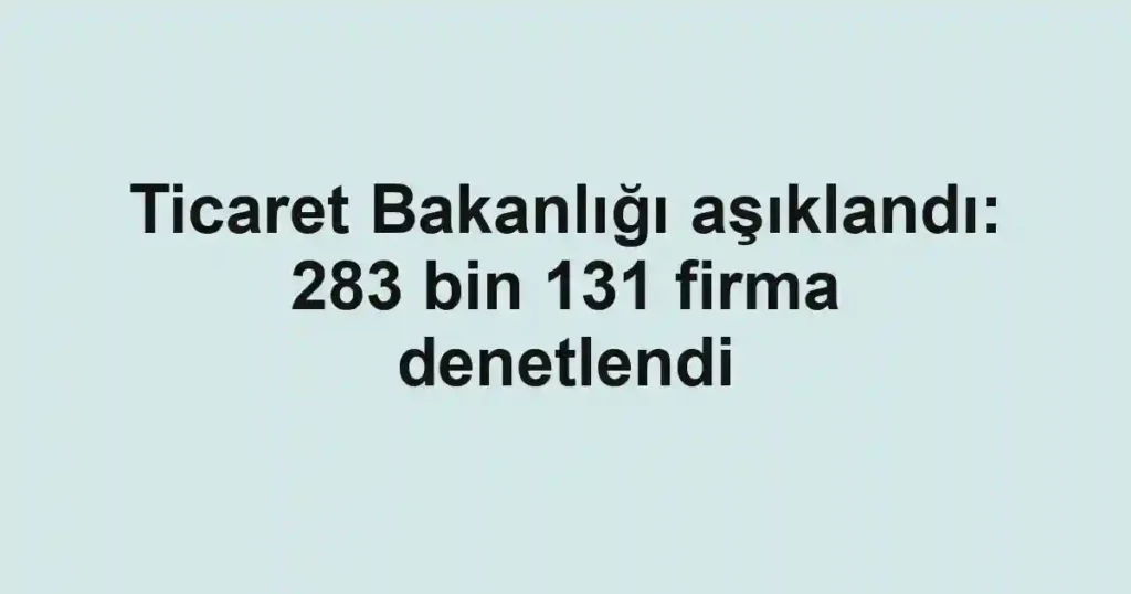 Ticaret Bakanlığı aşıklandı: 283 bin 131 firma denetlendi