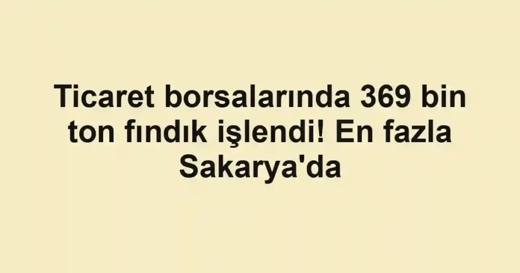 Ticaret borsalarında 369 bin ton fındık işlendi! En fazla Sakarya'da