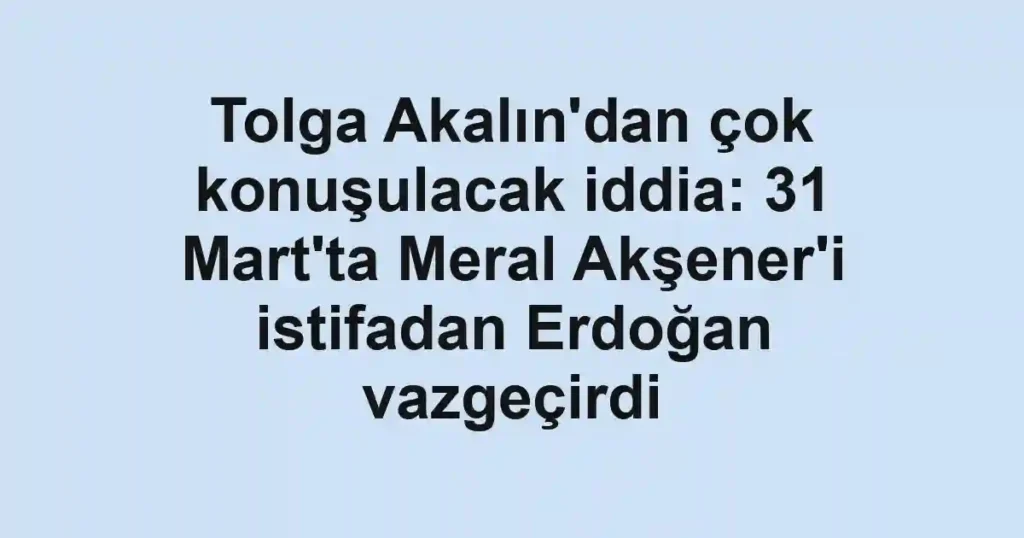 Tolga Akalın'dan çok konuşulacak iddia: 31 Mart'ta Meral Akşener'i istifadan Erdoğan vazgeçirdi