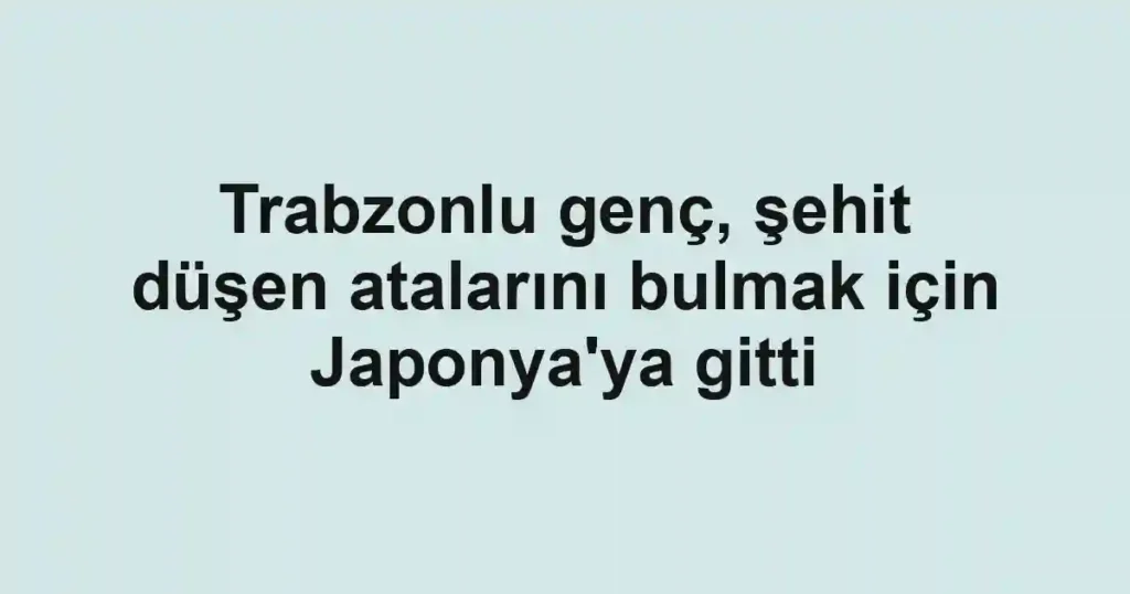 Trabzonlu genç, şehit düşen atalarını bulmak için Japonya'ya gitti
