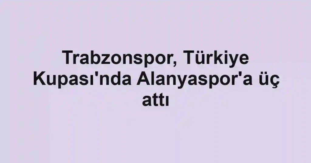 Trabzonspor, Türkiye Kupası'nda Alanyaspor'a üç attı