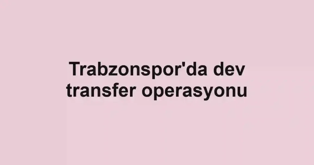 Trabzonspor'da dev transfer operasyonu