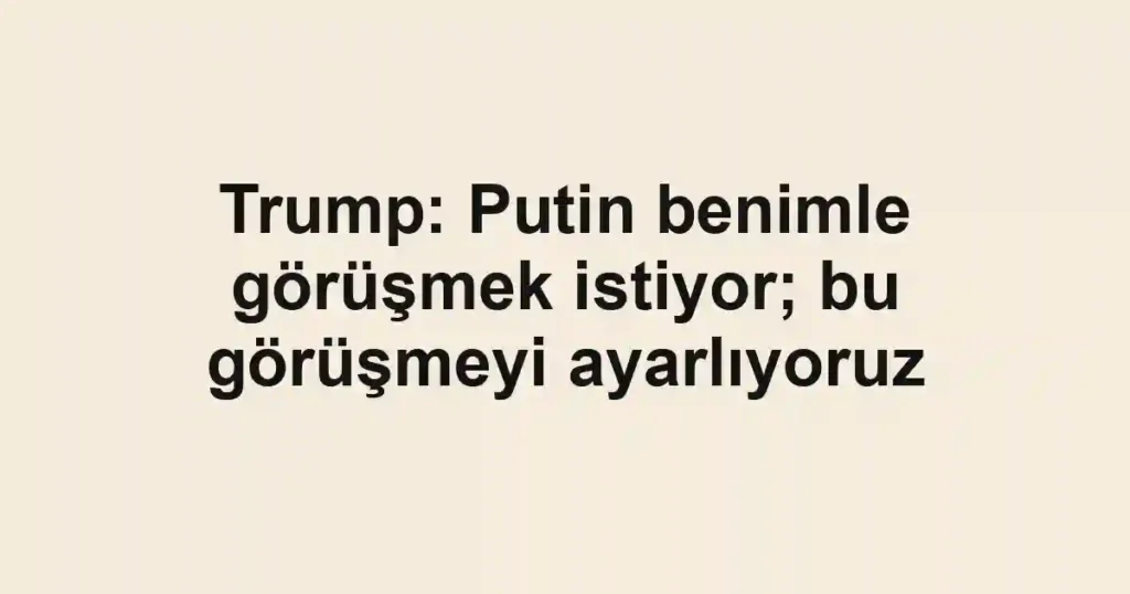 Trump: Putin benimle görüşmek istiyor; bu görüşmeyi ayarlıyoruz