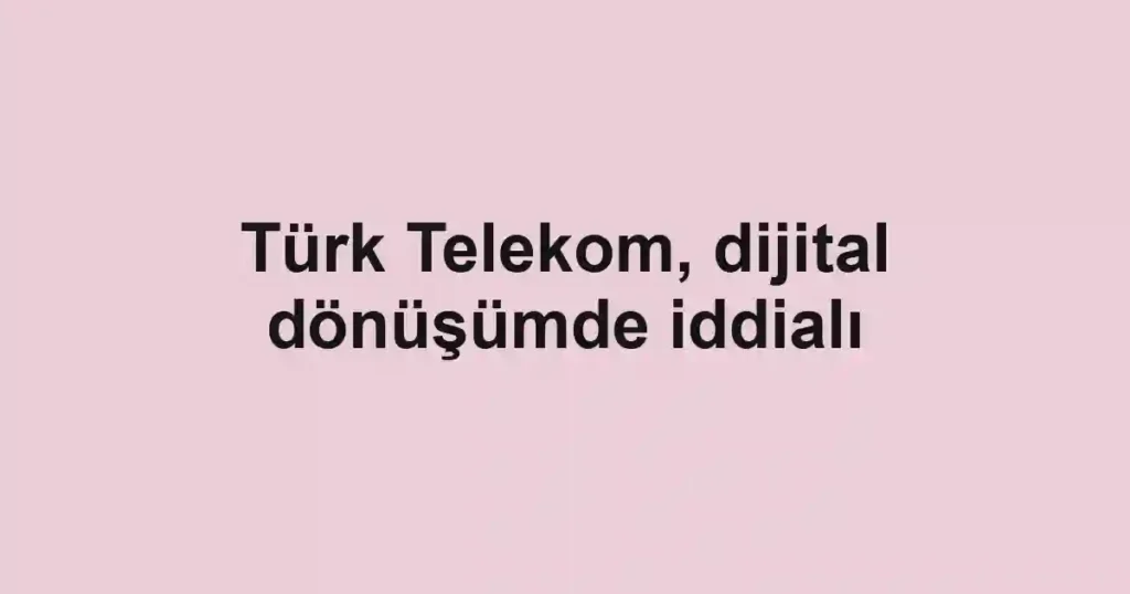 Türk Telekom, dijital dönüşümde iddialı