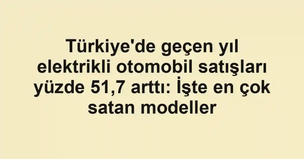 Türkiye'de geçen yıl elektrikli otomobil satışları yüzde 51,7 arttı: İşte en çok satan modeller
