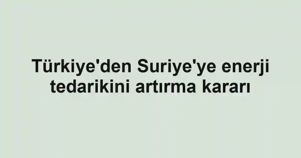 Türkiye'den Suriye'ye enerji tedarikini artırma kararı