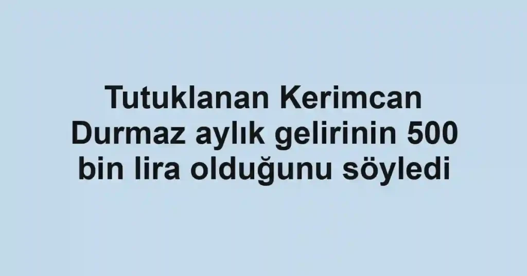 Tutuklanan Kerimcan Durmaz aylık gelirinin 500 bin lira olduğunu söyledi