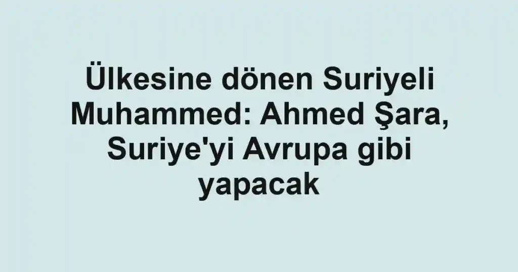 Ülkesine dönen Suriyeli Muhammed: Ahmed Şara, Suriye'yi Avrupa gibi yapacak