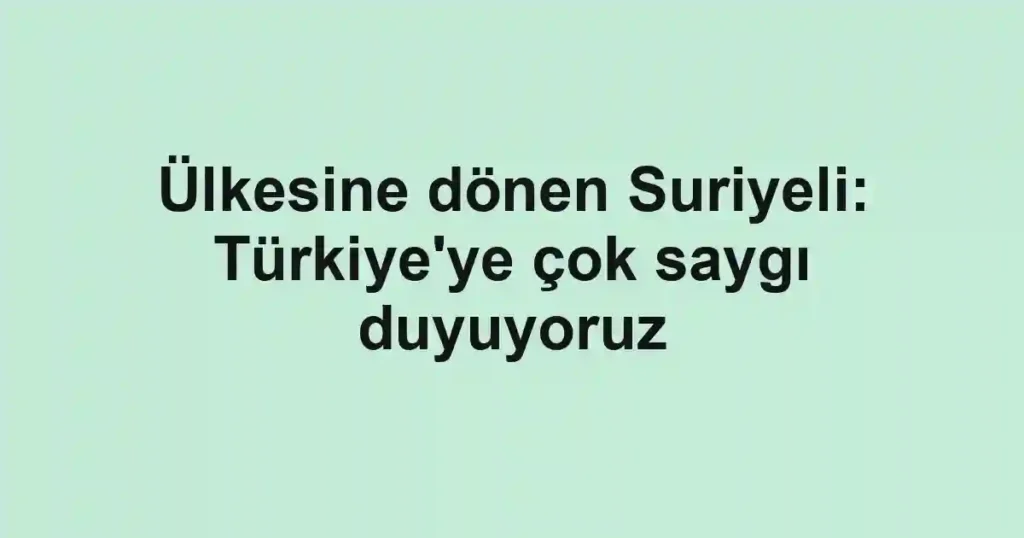 Ülkesine dönen Suriyeli: Türkiye'ye çok saygı duyuyoruz
