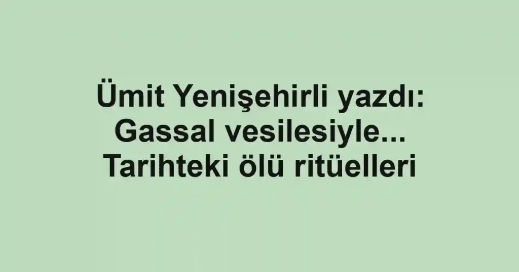 Ümit Yenişehirli yazdı: Gassal vesilesiyle... Tarihteki ölü ritüelleri