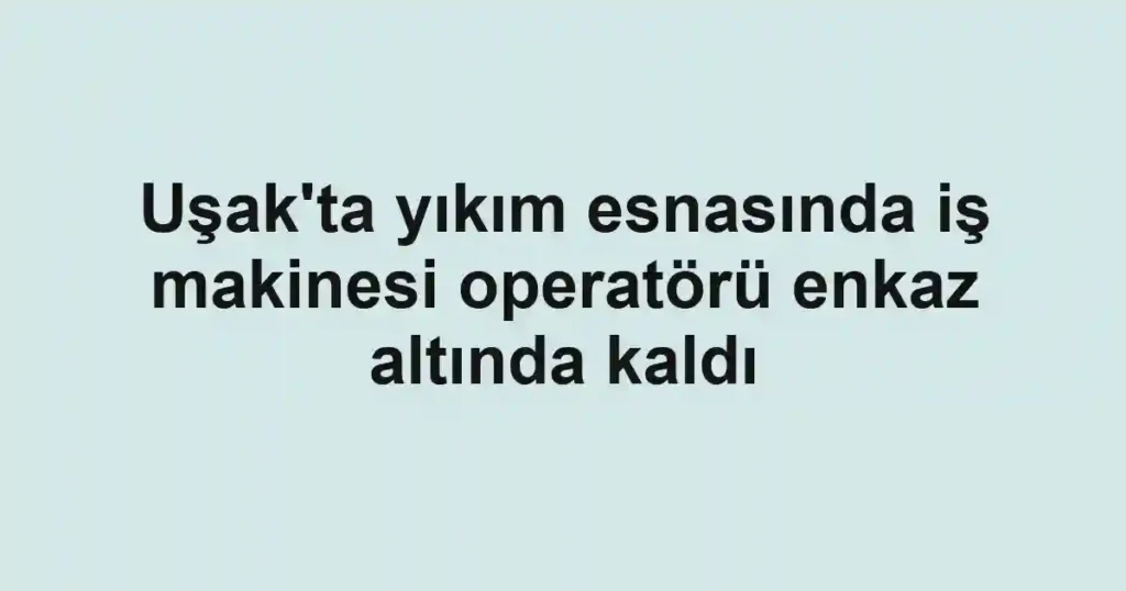 Uşak'ta yıkım esnasında iş makinesi operatörü enkaz altında kaldı