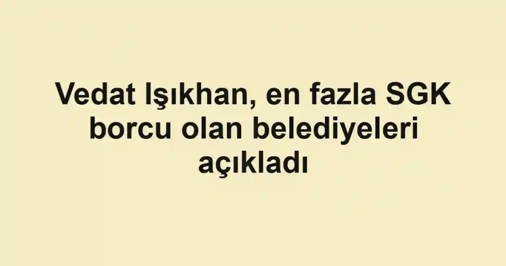 Vedat Işıkhan, en fazla SGK borcu olan belediyeleri açıkladı