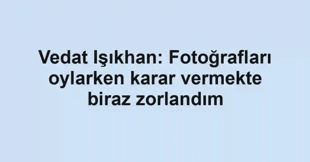 Vedat Işıkhan: Fotoğrafları oylarken karar vermekte biraz zorlandım