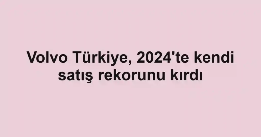 Volvo Türkiye, 2024'te kendi satış rekorunu kırdı
