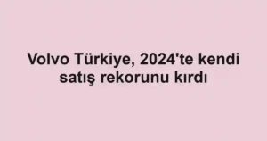 Volvo Türkiye, 2024'te kendi satış rekorunu kırdı