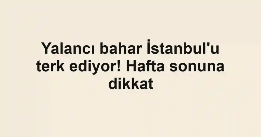 Yalancı bahar İstanbul'u terk ediyor! Hafta sonuna dikkat