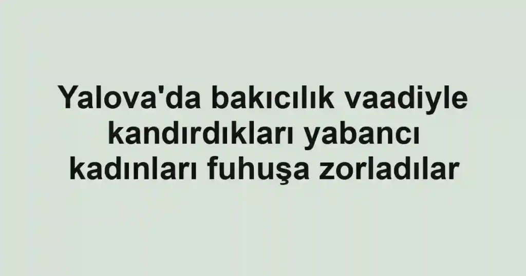 Yalova'da bakıcılık vaadiyle kandırdıkları yabancı kadınları fuhuşa zorladılar