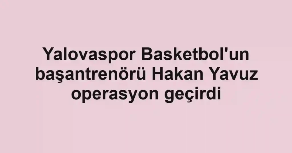 Yalovaspor Basketbol'un başantrenörü Hakan Yavuz operasyon geçirdi