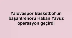 Yalovaspor Basketbol'un başantrenörü Hakan Yavuz operasyon geçirdi