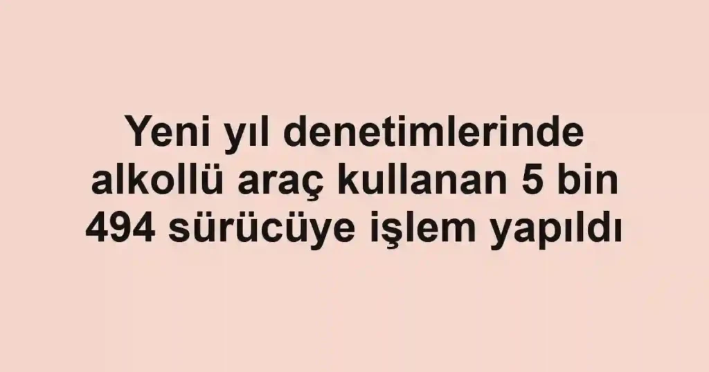 Yeni yıl denetimlerinde alkollü araç kullanan 5 bin 494 sürücüye işlem yapıldı
