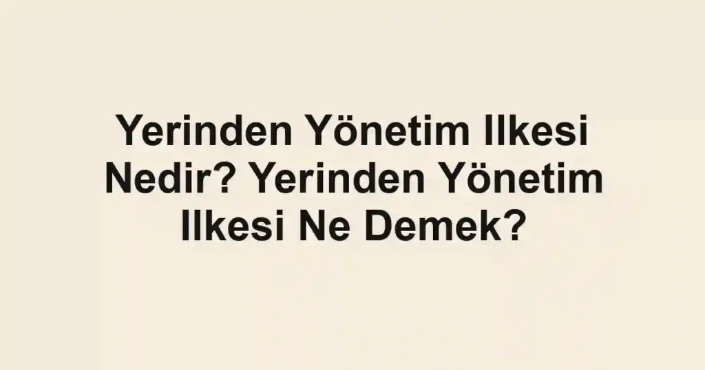 Yerinden Yönetim Ilkesi Nedir? Yerinden Yönetim Ilkesi Ne Demek?
