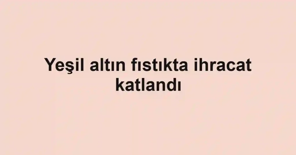 Yeşil altın fıstıkta ihracat katlandı