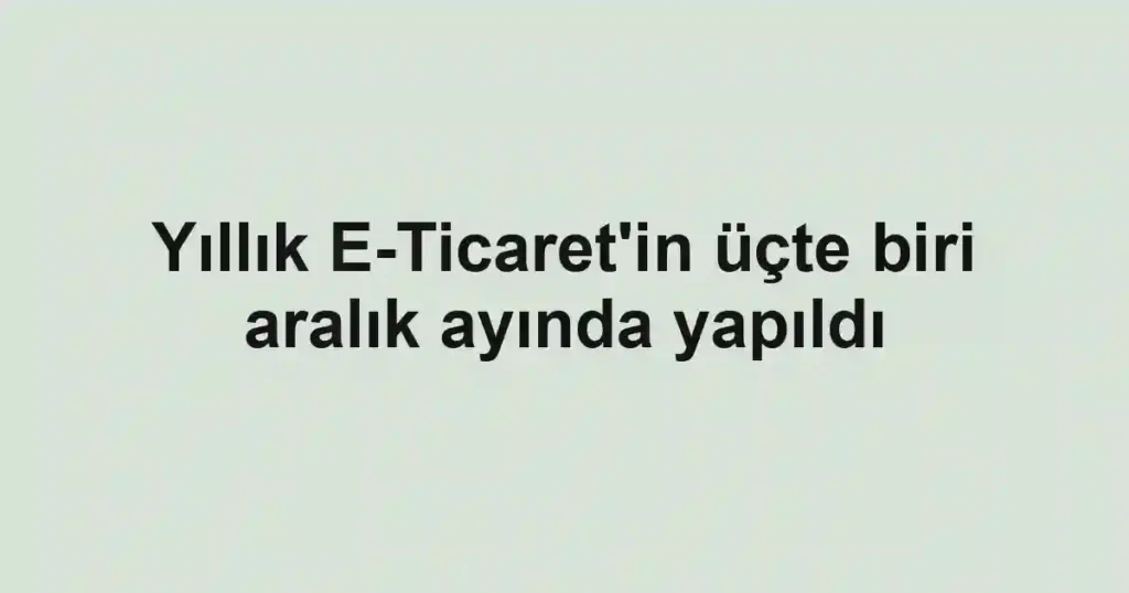 Yıllık E-Ticaret'in üçte biri aralık ayında yapıldı