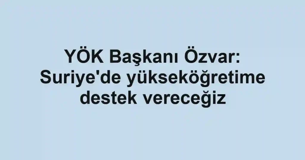 YÖK Başkanı Özvar: Suriye'de yükseköğretime destek vereceğiz